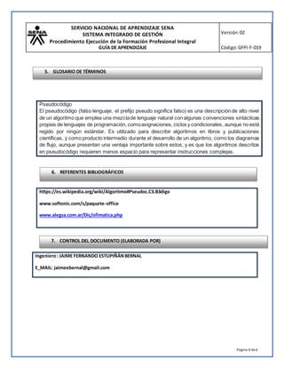 SERVICIO NACIONAL DE APRENDIZAJE SENA
SISTEMA INTEGRADO DE GESTIÓN
Procedimiento Ejecución de la Formación Profesional Integral
GUÍA DE APRENDIZAJE
Versión:02
Código:GFPI-F-019
Página 6 de6
https://es.wikipedia.org/wiki/Algoritmo#Pseudoc.C3.B3digo
www.softonic.com/s/paquete-office
www.alegsa.com.ar/Dic/ofimatica.php
Ingeniero: JAIME FERNANDO ESTUPIÑÁNBERNAL
E_MAIL: jaimeebernal@gmail.com
Pseudocódigo
El pseudocódigo (falso lenguaje, el prefijo pseudo significa falso) es una descripción de alto nivel
de un algoritmo que emplea una mezclade lenguaje natural con algunas convenciones sintácticas
propias de lenguajes de programación, comoasignaciones, ciclos y condicionales, aunque no está
regido por ningún estándar. Es utilizado para describir algoritmos en libros y publicaciones
científicas, y como producto intermedio durante el desarrollo de un algoritmo, como los diagramas
de flujo, aunque presentan una ventaja importante sobre estos, y es que los algoritmos descritos
en pseudocódigo requieren menos espacio para representar instrucciones complejas.
6. REFERENTES BIBLIOGRÁFICOS
7. CONTROL DEL DOCUMENTO (ELABORADA POR)
5. GLOSARIO DE TÉRMINOS
 