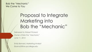 Proposal to Integrate
Marketing into
Bob the “Mechanic”
Delivered to: Robert Pickard
Owner of Bob the “Mechanic”
June 11, 2014
Emily Barnard, Marketing Analyst
Ebarna2@live.spcollege.edu
Bob the “Mechanic”
We Come to You
 