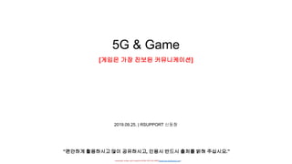 - researched, written, and Created by DONG HYUNG SHIN(donghyung.shin@gmail.com) -
5G & Game
[게임은 가장 진보된 커뮤니케이션]
2019.09.25. | RSUPPORT 신동형
“편안하게 활용하시고 많이 공유하시고, 인용시 반드시 출처를 밝혀 주십시요.”
 