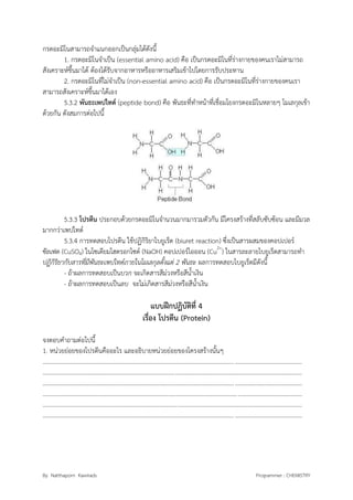By Natthaporn Kawirads Programmer : CHEMISTRY
กรดอะมิโนสามารถจาแนกออกเป็นกลุ่มได้ดังนี้
1. กรดอะมิโนจาเป็น (essential amino acid) คือ เป็นกรดอะมิโนที่ร่างกายของคนเราไม่สามารถ
สังเคราะห์ขึ้นมาได้ ต้องได้รับจากอาหารหรืออาหารเสริมเข้าไปโดยการรับประทาน
2. กรดอะมิโนที่ไม่จาเป็น (non-essential amino acid) คือ เป็นกรดอะมิโนที่ร่างกายของคนเรา
สามารถสังเคราะห์ขึ้นมาได้เอง
5.3.2 พันธะเพปไทด์ (peptide bond) คือ พันธะที่ทาหน้าที่เชื่อมโยงกรดอะมิโนหลายๆ โมเลกุลเข้า
ด้วยกัน ดังสมการต่อไปนี้
5.3.3 โปรตีน ประกอบด้วยกรดอะมิโนจานวนมากมารวมตัวกัน มีโครงสร้างที่สลับซับซ้อน และมีมวล
มากกว่าเพปไทด์
5.3.4 การทดสอบโปรตีน ใช้ปฏิกิริยาไบยูเร็ต (biuret reaction) ซึ่งเป็นสารผสมของคอปเปอร์
ซัลเฟต (CuSO4) ในโซเดียมไฮดรอกไซด์ (NaOH) คอปเปอร์ไอออน (Cu2+
) ในสารละลายไบยูเร็ตสามารถทา
ปฏิกิริยากับสารที่มีพันธะเพปไทด์ภายในโมเลกุลตั้งแต่ 2 พันธะ ผลการทดสอบไบยูเร็ตมีดังนี้
- ถ้าผลการทดสอบเป็นบวก จะเกิดสารสีม่วงหรือสีน้าเงิน
- ถ้าผลการทดสอบเป็นลบ จะไม่เกิดสารสีม่วงหรือสีน้าเงิน
แบบฝึกปฏิบัติที่ 4
เรื่อง โปรตีน (Protein)
จงตอบคาถามต่อไปนี้
1. หน่วยย่อยของโปรตีนคืออะไร และอธิบายหน่วยย่อยของโครงสร้างนั้นๆ
.........................................................................................................................................................................
.........................................................................................................................................................................
.........................................................................................................................................................................
.........................................................................................................................................................................
.........................................................................................................................................................................
.........................................................................................................................................................................
 