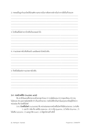 By Natthaporn Kawirads Programmer : CHEMISTRY
2. กรดอะมิโนถูกจาแนกโดยใช้เกณฑ์ความสามารถในการสังเคราะห์ภายในร่างกายได้เป็นกี่ประเภท
.........................................................................................................................................................................
.........................................................................................................................................................................
.........................................................................................................................................................................
.........................................................................................................................................................................
.........................................................................................................................................................................
.........................................................................................................................................................................
3. โปรตีนเส้นใยต่างจากโปรตีนก้อนกลมอย่างไร
.........................................................................................................................................................................
.........................................................................................................................................................................
.........................................................................................................................................................................
.........................................................................................................................................................................
.........................................................................................................................................................................
.........................................................................................................................................................................
4. การแปลงสภาพโปรตีนคืออะไร และมีผลอย่างไรต่อโปรตีน
.........................................................................................................................................................................
.........................................................................................................................................................................
.........................................................................................................................................................................
.........................................................................................................................................................................
.........................................................................................................................................................................
.........................................................................................................................................................................
5. ปัจจัยใดมีผลต่อการแปรสภาพโปรตีน
.........................................................................................................................................................................
.........................................................................................................................................................................
.........................................................................................................................................................................
.........................................................................................................................................................................
.........................................................................................................................................................................
.........................................................................................................................................................................
5.4 กรดนิวคลีอิก (nucleic acid)
คือ สารชีวโมเลกุลซึ่งประกอบด้วยธาตุคาร์บอน (C) ธาตุไฮโดรเจน (H) ธาตุออกซิเจน (O) ธาตุ
ไนโตรเจน (N) และธาตุฟอสฟอรัส (P) เป็นองค์ประกอบ กรดนิวคลีอิกเป็นสารโมเลกุลจนาดใหญ่ที่เกิดจาก
หน่วยย่อย คือ นิวคลีโอไทด์
5.4.1 นิวคลีโอไทด์ (nucleotide) คือ หน่วยย่อยของกรดนิวคลีโอไทด์ ซึ่งมีส่วนประกอบ 3 สว่นคือ
1. เบส มี 5 ชนิด คือ อะดินีน (adenine ; A) กวานีน (guanine ; G) ไทนีน (thymine ; T)
ไซโตซีน (sytosine ; C) และยูราซิล (uracil ; U) มีสูตรโครงสร้างดังนี้
 