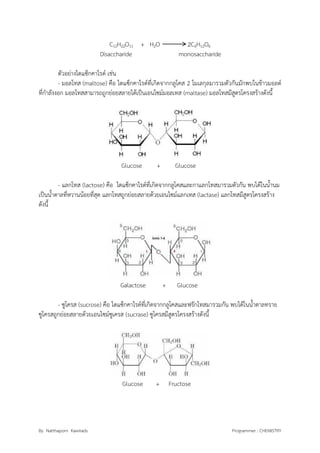 By Natthaporn Kawirads Programmer : CHEMISTRY
C12H22O11 + H2O 2C6H12O6
Disaccharide monosaccharide
ตัวอย่างไดแซ็กคาไรด์ เช่น
- มอลโทส (maltose) คือ ไดแซ็กคาไรด์ที่เกิดจากกลูโคส 2 โมเลกุลมารวมตัวกันมักพบในข้าวมอลต์
ที่กาลังงอก มอลโทสสามารถถูกย่อยสลายได้เป็นเอนไซม์มอลเทส (maltase) มอลโทสมีสูตรโครงสร้างดังนี้
Glucose + Glucose
- แลกโทส (lactose) คือ ไดแซ็กคาไรด์ที่เกิดจากกลูโคสและกาแลกโทสมารวมตัวกัน พบได้ในน้านม
เป็นน้าตาลที่หวานน้อยที่สุด แลกโทสถูกย่อยสลายด้วยเอนไซม์แลกเทส (lactase) แลกโทสมีสูตรโครงสร้าง
ดังนี้
Galactose + Glucose
- ซูโครส (sucrose) คือ ไดแซ็กคาไรด์ที่เกิดจากกลูโคสและฟรักโทสมารวมกัน พบได้ในน้าตาลทราย
ซูโครสถูกย่อยสลายด้วยเอนไซม์ซูเครส (sucrase) ซูโครสมีสูตรโครงสร้างดังนี้
Glucose + Fructose
 