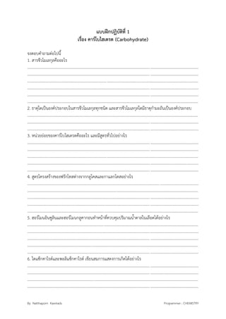 By Natthaporn Kawirads Programmer : CHEMISTRY
แบบฝึกปฏิบัติที่ 1
เรื่อง คาร์โบไฮเดรต (Carbohydrate)
จงตอบคาถามต่อไปนี้
1. สารชีวโมเลกุลคืออะไร
..............................................................................................................................................................................
..............................................................................................................................................................................
..............................................................................................................................................................................
..............................................................................................................................................................................
..............................................................................................................................................................................
..............................................................................................................................................................................
2. ธาตุใดเป็นองค์ประกอบในสารชีวโมเลกุลทุกชนิด และสารชีวโมเลกุลใดมีธาตุกามะถันเป็นองค์ประกอบ
..............................................................................................................................................................................
..............................................................................................................................................................................
..............................................................................................................................................................................
3. หน่วยย่อยของคาร์โบไฮเดรตคืออะไร และมีสูตรทั่วไปอย่างไร
..............................................................................................................................................................................
..............................................................................................................................................................................
..............................................................................................................................................................................
..............................................................................................................................................................................
..............................................................................................................................................................................
4. สูตรโครงสร้างของฟรักโทสต่างจากกลูโคสและกาแลกโตสอย่างไร
..............................................................................................................................................................................
..............................................................................................................................................................................
..............................................................................................................................................................................
..............................................................................................................................................................................
..............................................................................................................................................................................
5. ฮอร์โมนอินซูลินและฮอร์โมนกลูคากอนทาหน้าที่ควบคุมปริมาณน้าตาลในเลือดได้อย่างไร
..............................................................................................................................................................................
..............................................................................................................................................................................
..............................................................................................................................................................................
..............................................................................................................................................................................
..............................................................................................................................................................................
6. ไดแซ็กคาไรด์และพอลิแซ็กคาไรด์ เขียนสมการแสดงการเกิดได้อย่างไร
..............................................................................................................................................................................
..............................................................................................................................................................................
..............................................................................................................................................................................
..............................................................................................................................................................................
 