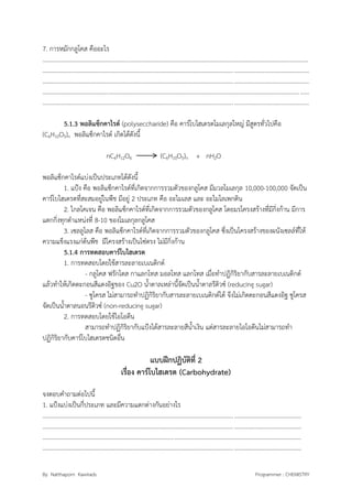 By Natthaporn Kawirads Programmer : CHEMISTRY
7. การหมักกลูโคส คืออะไร
..............................................................................................................................................................................
..............................................................................................................................................................................
..............................................................................................................................................................................
..............................................................................................................................................................................
..............................................................................................................................................................................
5.1.3 พอลิแซ็กคาไรด์ (polyseccharide) คือ คาร์โบไฮเดรตโมเลกุลใหญ่ มีสูตรทั่วไปคือ
(C6H10O5)n พอลิแซ็กคาไรด์ เกิดได้ดังนี้
nC6H12O6 (C6H10O5)n + nH2O
พอลิแซ็กคาไรด์แบ่งเป็นประเภทได้ดังนี้
1. แป้ง คือ พอลิแซ็กคาไรด์ที่เกิดจากการรวมตัวของกลูโคส มีมวลโมเลกุล 10,000-100,000 จัดเป็น
คาร์โบไฮเดรตที่สะสมอยู่ในพืช มีอยู่ 2 ประเภท คือ อะไมเลส และ อะไมโลเพกติน
2. ไกลโคเจน คือ พอลิแซ็กคาไรด์ที่เกิดจากการรวมตัวของกลูโคส โดยมรโครงสร้างที่มีกิ่งก้าน มีการ
แตกกิ่งทุกตาแหน่งที่ 8-10 ของโมเลกุลกลูโคส
3. เซลลูโลส คือ พอลิแซ็กคาไรด์ที่เกิดจากการรวมตัวของกลูโคส ซึ่งเป็นโครงสร้างของผนังเซลล์ที่ให้
ความแข็งแรงแก่ต้นพืช มีโครงสร้างเป็นโซ่ตรง ไม่มีกิ่งก้าน
5.1.4 การทดสอบคาร์โบไฮเดรต
1. การทดสอบโดยใช้สารละลายเบเนดิกต์
- กลูโคส ฟรักโตส กาแลกโทส มอลโทส แลกโทส เมื่อทาปฏิกิริยากับสารละลายเบเนดิกต์
แล้วทาให้เกิดตะกอนสีแดงอิฐของ Cu2O น้าตาลเหล่านี้จัดเป็นน้าตาลรีดิวซ์ (reducing sugar)
- ซูโครส ไม่สามารถทาปฏิกิริยากับสารละลายเบเนดิกต์ได้ จึงไม่เกิดตะกอนสีแดงอิฐ ซูโครส
จัดเป็นน้าตาลนอนรีดิวซ์ (non-reducing sugar)
2. การทดสอบโดยใช้ไอโอดีน
สามารถทาปฏิกิริยากับแป้งได้สารละลายสีน้าเงิน แต่สารละลายไอโอดีนไม่สามารถทา
ปฏิกิริยากับคาร์โบไฮเดรตชนิดอื่น
แบบฝึกปฏิบัติที่ 2
เรื่อง คาร์โบไฮเดรต (Carbohydrate)
จงตอบคาถามต่อไปนี้
1. แป้งแบ่งเป็นกี่ประเภท และมีความแตกต่างกันอย่างไร
.........................................................................................................................................................................
.........................................................................................................................................................................
.........................................................................................................................................................................
.........................................................................................................................................................................
 
