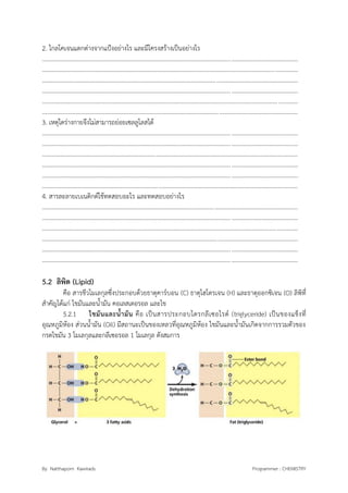 By Natthaporn Kawirads Programmer : CHEMISTRY
2. ไกลโคเจนแตกต่างจากแป้งอย่างไร และมีโครงสร้างเป็นอย่างไร
.........................................................................................................................................................................
.........................................................................................................................................................................
.........................................................................................................................................................................
.........................................................................................................................................................................
.........................................................................................................................................................................
.........................................................................................................................................................................
3. เหตุใดร่างกายจึงไม่สามารถย่อยเซลลูโลสได้
.........................................................................................................................................................................
.........................................................................................................................................................................
.........................................................................................................................................................................
.........................................................................................................................................................................
.........................................................................................................................................................................
.........................................................................................................................................................................
4. สารละลายเบเนดิกต์ใช้ทดสอบอะไร และทดสอบอย่างไร
.........................................................................................................................................................................
.........................................................................................................................................................................
.........................................................................................................................................................................
.........................................................................................................................................................................
.........................................................................................................................................................................
.........................................................................................................................................................................
5.2 ลิพิด (Lipid)
คือ สารชีวโมเลกุลซึ่งประกอบด้วยธาตุคาร์บอน (C) ธาตุไฮโดรเจน (H) และธาตุออกซิเจน (O) ลิพิที่
สาคัญได้แก่ ไขมันและน้ามัน คอเลสเตอรอล และไข
5.2.1 ไขมันและน้ามัน คือ เป็นสารประกอบไตรกลีเซอไรด์ (triglyceride) เป็นของแข็งที่
อุณหภูมิห้อง ส่วนน้ามัน (Oil) มีสถานะเป็นของเหลวที่อุณหภูมิห้อง ไขมันและน้ามันเกิดจากการรวมตัวของ
กรดไขมัน 3 โมเลกุลและกลีเซอรอล 1 โมเลกุล ดังสมการ
 