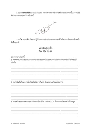By Natthaporn Kawirads Programmer : CHEMISTRY
5.2.2 คอเรสเตอรอล (cholesterol) คือ ลิพิดจานวนหนึ่งที่ร่างกายสามารถสังเคราะห์ขึ้นได้จากแอซิ
ติลโคเอนไซม์เอ มีสูตรโครงสร้างดังนี้
5.2.3 ไข (wax) คือ เกิดจากปฏิกิริยาของกรดไขมันและแอลกอฮอล์ ไขมีสถานะเป็นของแข็ง พบใน
ทั้งพืชและสัตว์
แบบฝึกปฏิบัติที่ 3
เรื่อง ลิพิด (Lipid)
จงตอบคาถามต่อไปนี้
1. ไขมันประเภทกลีเซอไรด์เกิดจากการรวมตัวของสารใด และสมการแสดงการเกิดไตรกลีเซอไรด์เขียนได้
อย่างไร
.........................................................................................................................................................................
.........................................................................................................................................................................
.........................................................................................................................................................................
.........................................................................................................................................................................
.........................................................................................................................................................................
.........................................................................................................................................................................
2. กรดไขมันอิ่มตัวและกรดไขมันไม่อิ่มตัว ต่างกันอย่างไร และพบได้ในแหล่งใดบ้าง
.........................................................................................................................................................................
.........................................................................................................................................................................
.........................................................................................................................................................................
.........................................................................................................................................................................
.........................................................................................................................................................................
.........................................................................................................................................................................
3. โครงสร้างของคอเลสเตอรอล มีลักษณะเป็นเช่นใด และมีหมู่ –OH ที่มาเกาะบนโครงสร้างกี่โมเลกุล
.........................................................................................................................................................................
.........................................................................................................................................................................
.........................................................................................................................................................................
.........................................................................................................................................................................
.........................................................................................................................................................................
 