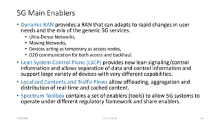 5G Main Enablers
• Dynamic RAN provides a RAN that can adapts to rapid changes in user
needs and the mix of the generic 5G services.
• Ultra-Dense Networks,
• Moving Networks,
• Devices acting as temporary as access nodes,
• D2D communication for both access and backhaul.
• Lean System Control Plane (LSCP) provides new lean signaling/control
information and allows separation of data and control information and
support large variety of devices with very different capabilities.
• Localized Contents and Traffic Flows allow offloading, aggregation and
distribution of real-time and cached content.
• Spectrum Toolbox contains a set of enablers (tools) to allow 5G systems to
operate under different regulatory framework and share enablers.
20161004 CC 4.0 SA, NC 10
 