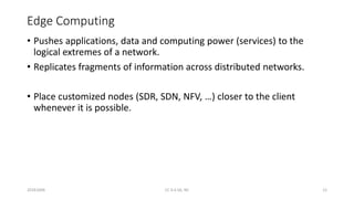 Edge Computing
• Pushes applications, data and computing power (services) to the
logical extremes of a network.
• Replicates fragments of information across distributed networks.
• Place customized nodes (SDR, SDN, NFV, …) closer to the client
whenever it is possible.
20161004 CC 4.0 SA, NC 12
 