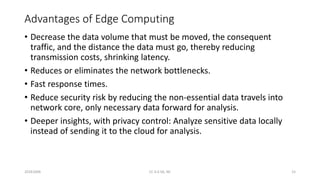 Advantages of Edge Computing
• Decrease the data volume that must be moved, the consequent
traffic, and the distance the data must go, thereby reducing
transmission costs, shrinking latency.
• Reduces or eliminates the network bottlenecks.
• Fast response times.
• Reduce security risk by reducing the non-essential data travels into
network core, only necessary data forward for analysis.
• Deeper insights, with privacy control: Analyze sensitive data locally
instead of sending it to the cloud for analysis.
20161004 CC 4.0 SA, NC 15
 