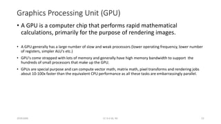 Graphics Processing Unit (GPU)
• A GPU is a computer chip that performs rapid mathematical
calculations, primarily for the purpose of rendering images.
• A GPU generally has a large number of slow and weak processors (lower operating frequency, lower number
of registers, simpler ALU's etc.)
• GPU's come strapped with lots of memory and generally have high memory bandwidth to support the
hundreds of small processors that make up the GPU.
• GPUs are special purpose and can compute vector math, matrix math, pixel transforms and rendering jobs
about 10-100x faster than the equivalent CPU performance as all these tasks are embarrassingly parallel.
20161004 CC 4.0 SA, NC 21
 