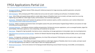 FPGA Applications Partial List
from: http://www.xilinx.com/training/fpga/fpga-field-programmable-gate-array.htm
• Aerospace & Defense - Radiation-tolerant FPGAs along with intellectual property for image processing, waveform generation, and partial
reconfiguration for SDRs.
• ASIC Prototyping - ASIC prototyping with FPGAs enables fast and accurate SoC system modeling and verification of embedded software
• Audio - Xilinx FPGAs and targeted design platforms enable higher degrees of flexibility, faster time-to-market, and lower overall non-recurring
engineering costs (NRE) for a wide range of audio, communications, and multimedia applications.
• Automotive - Automotive silicon and IP solutions for gateway and driver assistance systems, comfort, convenience, and in-vehicle infotainment. -
Learn how Xilinx FPGA's enable Automotive Systems
• Broadcast - Adapt to changing requirements faster and lengthen product life cycles with Broadcast Targeted Design Platforms and solutions for high-
end professional broadcast systems.
• Consumer Electronics - Cost-effective solutions enabling next generation, full-featured consumer applications, such as converged handsets, digital flat
panel displays, information appliances, home networking, and residential set top boxes.
• Data Center - Designed for high-bandwidth, low-latency servers, networking, and storage applications to bring higher value into cloud deployments.
• High Performance Computing and Data Storage - Solutions for Network Attached Storage (NAS), Storage Area Network (SAN), servers, and storage
appliances.
• Medical - For diagnostic, monitoring, and therapy applications, the Virtex FPGA and Spartan® FPGA families can be used to meet a range of
processing, display, and I/O interface requirements.
• Video & Image Processing - Xilinx FPGAs and targeted design platforms enable higher degrees of flexibility, faster time-to-market, and lower overall
non-recurring engineering costs (NRE) for a wide range of video and imaging applications.
• Wired Communications - End-to-end solutions for the Reprogrammable Networking Linecard Packet Processing, Framer/MAC, serial backplanes,
• and more
20161004 CC 4.0 SA, NC 26
 