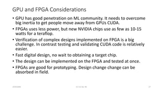 GPU and FPGA Considerations
• GPU has good penetration on ML community. It needs to overcome
big inertia to get people move away from GPUs CUDA.
• FPGAs uses less power, but new NVIDIA chips use as few as 10-15
watts for a teraflop.
• Verification of complex designs implemented on FPGA is a big
challenge. In contrast testing and validating CUDA code is relatively
easier.
• Fast digital design, no wait to obtaining a target chip.
• The design can be implemented on the FPGA and tested at once.
• FPGAs are good for prototyping. Design change change can be
absorbed in field.
20161004 CC 4.0 SA, NC 27
 
