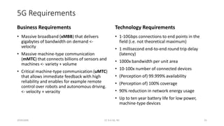 5G Requirements
Business Requirements
• Massive broadband (xMBB) that delivers
gigabytes of bandwidth on demand <-
velocity
• Massive machine-type communication
(mMTC) that connects billions of sensors and
machines <- variety + volume
• Critical machine-type communication (uMTC)
that allows immediate feedback with high
reliability and enables for example remote
control over robots and autonomous driving.
<- velocity + veracity
Technology Requirements
• 1-10Gbps connections to end points in the
field (i.e. not theoretical maximum)
• 1 millisecond end-to-end round trip delay
(latency)
• 1000x bandwidth per unit area
• 10-100x number of connected devices
• (Perception of) 99.999% availability
• (Perception of) 100% coverage
• 90% reduction in network energy usage
• Up to ten year battery life for low power,
machine-type devices
20161004 CC 4.0 SA, NC 31
 