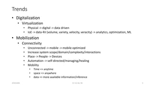 Trends
• Digitalization
• Virtualization
• Physical -> digital -> data driven
• IoE -> data 4V (volume, variety, velocity, veracity) -> analytics, optimization, ML
• Mobilization
• Connectivity
• Unconnected -> mobile -> mobile optimized
• Increase system scope/domain/complexity/interactions
• Place -> People -> Devices
• Automation -> self-directed/managing/healing
• Mobility
• Time => anytime
• space => anywhere
• data => more available information/inference
20161004 CC 4.0 SA, NC 5
 