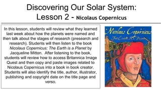 Discovering Our Solar System:
Lesson 2 - Nicolaus Copernicus
In this lesson, students will review what they learned
last week about how the planets were named and
then talk about the stages of research (presearch and
research). Students will then listen to the book
Nicolaus Copernicus: The Earth is a Planet by
Jacqueline Mitton. After listening to the book,
students will review how to access Britannica Image
Quest and then copy and paste images related to
Nicolaus Copernicus into a book in book creator.
Students will also identify the title, author, illustrator,
publishing and copyright date on the title page and
verso.
 