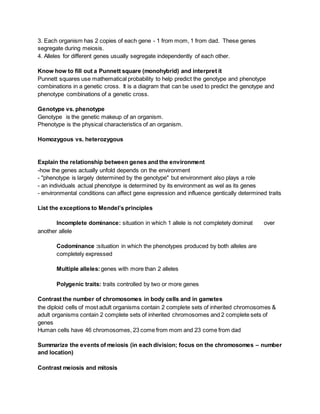 3. Each organism has 2 copies of each gene - 1 from mom, 1 from dad. These genes
segregate during meiosis.
4. Alleles for different genes usually segregate independently of each other.
Know how to fill out a Punnett square (monohybrid) and interpret it
Punnett squares use mathematical probability to help predict the genotype and phenotype
combinations in a genetic cross. It is a diagram that can be used to predict the genotype and
phenotype combinations of a genetic cross.
Genotype vs. phenotype
Genotype is the genetic makeup of an organism.
Phenotype is the physical characteristics of an organism.
Homozygous vs. heterozygous
Explain the relationship between genes and the environment
-how the genes actually unfold depends on the environment
- "phenotype is largely determined by the genotype" but environment also plays a role
- an individuals actual phenotype is determined by its environment as wel as its genes
- environmental conditions can affect gene expression and influence gentically determined traits
List the exceptions to Mendel’s principles
Incomplete dominance: situation in which 1 allele is not completely dominat over
another allele
Codominance :situation in which the phenotypes produced by both alleles are
completely expressed
Multiple alleles:genes with more than 2 alleles
Polygenic traits: traits controlled by two or more genes
Contrast the number of chromosomes in body cells and in gametes
the diploid cells of most adult organisms contain 2 complete sets of inherited chromosomes &
adult organisms contain 2 complete sets of inherited chromosomes and 2 complete sets of
genes
Human cells have 46 chromosomes, 23 come from mom and 23 come from dad
Summarize the events of meiosis (in each division; focus on the chromosomes – number
and location)
Contrast meiosis and mitosis
 