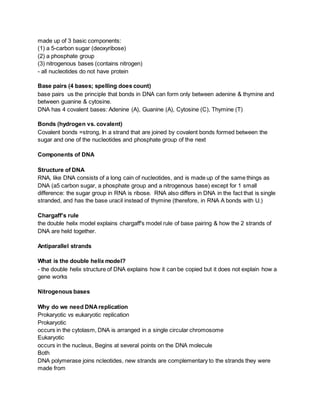 made up of 3 basic components:
(1) a 5-carbon sugar (deoxyribose)
(2) a phosphate group
(3) nitrogenous bases (contains nitrogen)
- all nucleotides do not have protein
Base pairs (4 bases; spelling does count)
base pairs us the principle that bonds in DNA can form only between adenine & thymine and
between guanine & cytosine.
DNA has 4 covalent bases: Adenine (A), Guanine (A), Cytosine (C), Thymine (T)
Bonds (hydrogen vs. covalent)
Covalent bonds =strong, In a strand that are joined by covalent bonds formed between the
sugar and one of the nucleotides and phosphate group of the next
Components of DNA
Structure of DNA
RNA, like DNA consists of a long cain of nucleotides, and is made up of the same things as
DNA (a5 carbon sugar, a phosphate group and a nitrogenous base) except for 1 small
difference: the sugar group in RNA is ribose. RNA also differs in DNA in the fact that is single
stranded, and has the base uracil instead of thymine (therefore, in RNA A bonds with U.)
Chargaff’s rule
the double helix model explains chargaff's model rule of base pairing & how the 2 strands of
DNA are held together.
Antiparallel strands
What is the double helix model?
- the double helix structure of DNA explains how it can be copied but it does not explain how a
gene works
Nitrogenous bases
Why do we need DNAreplication
Prokaryotic vs eukaryotic replication
Prokaryotic
occurs in the cytolasm, DNA is arranged in a single circular chromosome
Eukaryotic
occurs in the nucleus, Begins at several points on the DNA molecule
Both
DNA polymerase joins ncleotides, new strands are complementary to the strands they were
made from
 