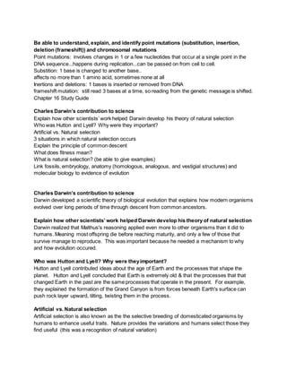 Be able to understand, explain, and identify point mutations (substitution, insertion,
deletion (frameshift)) and chromosomal mutations
Point mutations: involves changes in 1 or a few nucleotides that occur at a single point in the
DNA sequence...happens during replication...can be passed on from cell to cell.
Substition: 1 base is changed to another base..
affects no more than 1 amino acid, sometimes none at all
Inertions and deletions: 1 bases is inserted or removed from DNA
frameshift mutation: still read 3 bases at a time, so reading from the genetic message is shifted.
Chapter 16 Study Guide
Charles Darwin’s contribution to science
Explain how other scientists’ work helped Darwin develop his theory of natural selection
Who was Hutton and Lyell? Why were they important?
Artificial vs. Natural selection
3 situations in which natural selection occurs
Explain the principle of common descent
What does fitness mean?
What is natural selection? (be able to give examples)
Link fossils, embryology, anatomy (homologous, analogous, and vestigial structures) and
molecular biology to evidence of evolution
Charles Darwin’s contribution to science
Darwin developed a scientific theory of biological evolution that explains how modern organisms
evolved over long periods of time through descent from common ancestors.
Explain how other scientists’ work helped Darwin develop his theory of natural selection
Darwin realized that Malthus's reasoning applied even more to other organisms than it did to
humans. Meaning most offspring die before reaching maturity, and only a few of those that
survive manage to reproduce. This was important because he needed a mechanism to why
and how evolution occured.
Who was Hutton and Lyell? Why were theyimportant?
Hutton and Lyell contributed ideas about the age of Earth and the processes that shape the
planet. Hutton and Lyell concluded that Earth is extremely old & that the processes that that
changed Earth in the past are the same processes that operate in the present. For example,
they explained the formation of the Grand Canyon is from forces beneath Earth's surface can
push rock layer upward, tilting, twisting them in the process.
Artificial vs. Natural selection
Artificial selection is also known as the the selective breeding of domesticated organisms by
humans to enhance useful traits. Nature provides the variations and humans select those they
find useful (this was a recognition of natural variation)
 