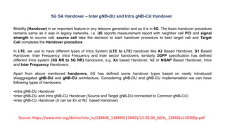Source: https://www.etsi.org/deliver/etsi_ts/138400_138499/138401/15.02.00_60/ts_138401v150200p.pdf
5G SA Handover – Inter gNB-DU and Intra gNB-CU Handover
Mobility (Handover) in an important feature in any telecom generation and so it is in 5G. The basic handover procedure
remains same as it was in legacy networks, i.e. UE reports measurement report with neighbor cell PCI and signal
strength to source cell, source cell take the decision to start handover procedure to best target cell and Target
Cell completes the Handover procedure.
In LTE, we use to have different types of Intra System (LTE to LTE) handover like X2 Based Handover, S1 Based
Handover, Inter Frequency, Intra Frequency and Inter sector handovers, similarly 3GPP specification has defined
different Intra system (5G NR to 5G NR) handovers, e.g. Xn based Handover, N2 or NGAP Based Handover, Intra
and Inter Frequency Handovers.
Apart from above mentioned handovers, 5G has defined some handover types based on newly introduced
disaggregated gNB-DU and gNB-CU architecture. Considering gNB-DU and gNB-CU implementation we can have
following types of handovers.
•Intra gNB-DU Handover
•Inter gNB-DU and Intra gNB-CU Handover (Source and Target gNB-DU connected to Common gNB-CU)
•Inter gNB-CU Handover (It can be Xn or N2 based Handover)
 