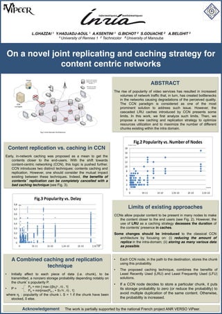 L.GHAZZAI 1 Y.HADJADJ-AOUL 1 A.KSENTINI 1 G.BICHOT 2 S.GOUACHE 2 A.BELGHIT 3
                                           1 University of Rennes 1 2 Technicolor 3 University of Manouba




On a novel joint replicating and caching strategy for
              content centric networks
                    Portal                                                                Device  with  caching  


                                                                                                                                                                        ABSTRACT
                                                                                          support  (e.g.  Router,  
                                                                                              DSLAM,   )

                                                                                           STB  with  possible  
                                                                                            caching  support


                                                                                                                                The rise of popularity of video services has resulted in increased
                                                                                                                                   volumes of network traffic that, in turn, has created bottlenecks
                                                                                                                                   in the networks causing degradations of the perceived quality.
       CDN                                                                                                                         The CCN paradigm is considered as one of the most
     surrogate
                                                                                                                                   prominent solution to address such issue. However, the
                                                                                                                                   cascaded LRU caches introduced by CCN presents some
                                                                                                                                   limits. In this work, we first analyze such limits. Then, we
                                                                                                                                   propose a new caching and replication strategy to optimize
                                                                                                                                   resources utilization and to maximize the number of different
                                                                                                                                   chunks existing within the intra domain.
                                       Fig.1  Intra-­‐Domain  Architecture




                                                                                                                                                      Fig.2  Popularity  vs.  Number  of  Nodes
                                                                                                                                            Number of Nodes


 Content replication vs. caching in CCN                                                                                                18
                                                                                                                                       16
Early, in-network caching was proposed as a mean to get the                                                                            14
    contents closer to the end-users. With the shift towards                                                                           12
    content-centric networking (CCN), this logic is pushed further.
                                                                                                                                       10
    CCN introduces two distinct techniques: contents caching and
                                                                                                                                        8
    replication. However, one should consider the mutual impact
    existing between these techniques. Indeed, the benefits of                                                                          6

    contents replication can be completely cancelled with a                                                                             4
    bad caching technique (see Fig. 3).                                                                                                 2
                                                                                                                                                                                                             Popularity

                                                                                                                                        0
                                                                                                                                             0                5E-­‐11    1E-­‐10   1,5E-­‐10   2E-­‐10   2,5E-­‐10

                               Fig.3  Popularity  vs.  Delay
     0,8
                                                                                                                                            Limits of existing approaches
           Delay



     0,7
     0,6
                                                                                                                                CCNs allow popular content to be present in many nodes to make
     0,5                                                                                                                          the content closer to the end users (see Fig. 2). However, the
     0,4                                                                                                                          use of LRU as a caching strategy deceases the duration of
     0,3                                                                                                                          the contents presence in caches.
     0,2                                                                                                                        Some changes should be introduced to the classical CCN
     0,1                                                                                                                           architecture by focusing on: (i) reducing the amount of
      0                                                                                                                            replica in the intra-domain; (ii) storing as many various data
                                                                                                                   Popularity
           0                 5E-­‐11            1E-­‐10             1,5E-­‐10   2E-­‐10                2,5E-­‐10                   as possible.



   A Combined caching and replication                                                                                               Each CCN node, in the path to the destination, stores the chunk
                                                                                                                                    using this probability.
               technique
                                                                                                                                    The proposed caching technique, combines the benefits of
   Initially affect to each piece of data (i.e. chunk), to be                                                                       Least Recently Used (LRU) and Least Frequently Used (LFU)
   transmitted, a nonzero storage probability depending notably on                                                                  solutions.
   the chunk s popularity P.
                                                                                                                                    If a CCN node decides to store a particular chunk, it puts
                      P0 = min [ max (( i) , 0) , 1]
   P=                                                                                                                               its storage probability to zero (or reduce the probability) to
                      PK = min[max(PK-1 + S /N , 0) , 1]
where i : popularity of the chunk i. S = 1 if the chunk have been                                                                   avoid multiple duplication of the same content. Otherwise,
  stocked, 0 else.                                                                                                                  the probability is increased.


                   Acknowledgement                                       The work is partially supported by the national French project ANR VERSO ViPeer.
 
