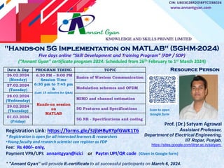 "Hands-on 5G Implementation on MATLAB" (5GHM-2024)
Five days online “Skill Development and Training Program” (FDP / SDP)
(“Annant Gyan” certificate program 2024: Scheduled from 26th February to 1st March 2024)
Registration Link: https://forms.gle/3JjbHByRYpfGWK1T6
* Registration is open for all interested learners & researchers
•Young faculty and research scientist can register as FDP
Fee: Rs 400/- only,
Payment VPA/UPI: annantgyan@icici or Paytm UPI/QR code (Given in Google form)
* "Annant Gyan” will provide E-certificate to all successful participants on March 6, 2024.
Prof. (Dr.) Satyam Agrawal
Assistant Professor,
Department of Electrical Engineering,
IIT Ropar, Punjab,
https://sites.google.com/iitrpr.ac.in/satyam
Date & Day PROGRAM TIMING TOPIC
26.02.2024
(Monday)
6.30 PM – 8:00 PM
Session Time
6:30 pm to 7:45 pm
&
(Last 15 minutes for Q&A)
Hands-on session
on
MATLAB
Basics of Wireless Communication
27.02.2024
(Tuesday)
Modulation schemes and OFDM
28.02.2024
(Wednesday)
MIMO and channel estimation
29.02.2024
(Thursday)
5G Features and Specifications
01.03.2024
(Friday)
5G NR - Specifications and coding
www.annantgyan.com
Resource Person
Scan to open
Google form
 