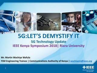5G:LET’S DEMYSTIFY IT
5G Technology Update
IEEE Kenya Symposium 2018| Riara University
Mr. Martin Wachiye Wafula
FSM Engineering Trainee | Communications Authority of Kenya | wachiyem@ieee.org
1
 
