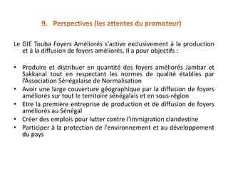 Le GIE Touba Foyers Améliorés s'active exclusivement à la production
   et à la diffusion de foyers améliorés. Il a pour objectifs :

• Produire et distribuer en quantité des foyers améliorés Jambar et
  Sakkanal tout en respectant les normes de qualité établies par
  l’Association Sénégalaise de Normalisation
• Avoir une large couverture géographique par la diffusion de foyers
  améliorés sur tout le territoire sénégalais et en sous-région
• Etre la première entreprise de production et de diffusion de foyers
  améliorés au Sénégal
• Créer des emplois pour lutter contre l’immigration clandestine
• Participer à la protection de l'environnement et au développement
  du pays
 