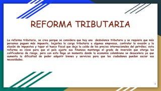 REFORMA TRIBUTARIA
La reforma tributaria, se crea porque se considera que hay una desbalance tributario y se requiere que más
personas paguen más impuesto, bajarles la carga tributaria a algunas empresas, controlar la evasión y la
elusión de impuestos y tapar el hueco fiscal que deja la caída de los precios internacionales del petróleo; esta
reforma es clave para que el país ajuste sus finanzas mantenga el grado de inversión que otorga las
calificadoras de riesgo, pero con esto llega un momento donde la economía colombiana se desacelera ya que
aumenta la dificultad de poder adquirir bienes y servicios para que los ciudadanos puedan saciar sus
necesidades.
1
 