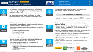 Key Facts
Uniqueness
Potential
Societal Value
Commercial
Impact
• Reduction in manual intervention, resulting in overall efficiency
improvements
• Client satisfaction in the quality, safety and reliability of their
vehicles
• Job creation and contribution to local economy
SDG impact
• DataProphet PRESCRIBE accurately predicts the presence of
defects. It does so by recognizing patterns that have previously
been associated with one or more known defects.
• DataProphet can detect defects that the user would not
otherwise be directly aware of, such as:
o Subsurface defects
o Latent defects (particularly important where warranty claims could be
significant)
o Uncaught quality violations
o Hidden scrap
• DataProphet’s technology embeds unique adaptations and
advancements of deep learning, enabling AI to have a significant
and practical impact on the factory floor.
• DataProphet steers the manufacturing process into an operating
region that:
o Lowers the cost of non-quality
o Increases efficiency
o Provides higher yield
Predicting engine block defects and identifying high-yield
operating regions
• Achievement of a 0% external scrap rate using the DataProphet
solution, resulting in cost savings and an overall increase in
customer satisfaction
• Monthly cost savings of between US$ 120,000 and US$ 140,000
due to stud weld quality in automotive assembly lines
• Savings of millions of rands per month every month, meaning a
significant improvement in the bottom line
DataProphet
Artificial intelligence for manufacturing
1. Already using 5G
2. Use of 5G will significantly enhance the outcome
3. Exclusive 5G use case
• DataProphet is a global leader in AI for manufacturing.
• The technology embeds unique adaptations and advancements
of deep learning, enabling AI to have a significant and practical
impact on the factory floor.
• DataProphet’s solutions are built to be adapted and integrated
into existing environments, making it possible for the digital
transformation teams to take customers’ operations from zero to
AI.
Company
Background
Use case ecosystem:
Cloud service provider, network providers, original equipment
manufacturers, software development companies
Page 1 of 2
Key Players
Good Health and
Well-being
Industry,
Innovation and
Infrastructure
AI Application
World Economic Forum and PwC analysis | https://dataprophet.com/
Engineering Education Gaming Healthcare Robotics
Artificial
intelligence
Use case impact on the other sectors
 