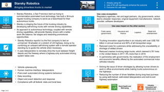 Key Facts
Uniqueness
Potential
Societal Value
Commercial
Impact
• Solving the issue of driver shortages by allowing human drivers to
work in office environments while making trucks autonomous on
the highways
• Reducing the number of driver fatalities during long-haul journeys
by using well-trained, well-rested teleoperators and exit-to-exit
highway automation
• Vehicle cybersecurity
• Human machine interface: teleoperators
• Post-crash automated driving systems behaviour
• Data recording
• Object and event detection and response
• Compliance with all federal, state and local laws
• Starsky Robotics reports it is the first company to test an
unmanned 18-wheeler on a stretch of US highway, doing so by
combining an onboard self-driving system with a remote operator
standing by to guide the vehicle when necessary.
• It uses teleoperation to remotely drive the truck between freight
depots and the freeway where a highway-only automated driving
system takes over.
• Trucking innovation opportunities in an industry with over US$ 700
billion in annual revenue and 80% of all transported cargo
• Reduced costs for customers while addressing the unavailability or
shortage of skilled drivers
• Reduced crashes involving large trucks, which claimed 4,761 lives
in the United States in 2017, 9% more than in 2016
• In partnership with governments, the realization of the employment
and economic benefits offered by the automated commercial motor
vehicles industry
Starsky Robotics
Bringing driverless trucks to market
1. Already using 5G
2. Use of 5G will significantly enhance the outcome
3. Exclusive 5G use case
• Starsky Robotics, a San Francisco start-up trying to
commercialize automated truck technology, has built a 36-truck
regular trucking company to serve as a beachhead for their
autonomous trucks.
• Starsky is shaping the future of the trucking industry by
developing self-driving trucks with remote driving capabilities.
• Its approach to autonomous technology, coupled with remote
driving capabilities, will provide Starsky drivers with a better
work–life balance, fair wages and rewarding promotional
opportunities.
Company
Background
Public sector
(government)
Insurance and
finance
Logistics
Retail and
entertainment
Use case ecosystem:
Regulatory agencies, risk and legal partners, city governments, action
teams (disaster response), original equipment manufacturers, network
provider, software developers
Page 1 of 2
Key Players
World Economic Forum and PwC analysis | https://www.starsky.io/
Use case impact on the other sectors
SDG impact
Industry,
Innovation and
Infrastructure
Good Health and
Well-being
 
