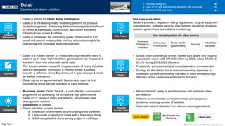 Key Facts
Uniqueness
Potential
Societal Value
Commercial
Impact
• Maximized staff safety in sensitive areas with real-time video
surveillance
• Airborne environmental surveys in remote and dangerous
locations, reducing number of fatalities
• Automatic hazard detection from above, reducing accidents
SDG impact
• Business model: Delair Takeoff - a cost-effective subscription
programme for accessing the company’s high performance
Delair UX11 family of UAVs and delair.ai, cloud-based data
management solution
• Digital twin of utilities
• Drone solutions success stories:
a. Inspection of anomalies around underground pipelines
b. Large-scale surveying of mines with a fixed-wing drone
c. 9,000-acre pipeline drone survey project in <45 days
• Delair is a trusted partner for enterprise customers who want to
capture up-to-date, high resolution, geolocalized sky images and
transform them into actionable aerial data.
• The solution adapts to specific imagery needs of heavy industrial
users in geospatial, agriculture & forestry, power & utilities,
security & defence, mines & quarries, oil & gas, railways & roads
as well as emergency.
• Delair signed an agreement with Geoforma to open its first
commercial drone service operation in Latin America.
• Global smart commercial drones market size, share and industry
expected to reach US$ 179,600 million by 2025, with a CAGR of
83.3% during 2018-2025 (Reuters)
• Productivity enhancement and immediate return on investment
• Savings for the clients due to reduced operating expenses to
undertake surveys (eliminating the need to send workers to high
altitudes or hire expensive airplanes for flyovers)
Delair
Commercial drone solution
1. Already using 5G
2. Use of 5G will significantly enhance the outcome
3. Exclusive 5G use case
• Delair.ai stands for Delair Aerial Intelligence.
• Delair.ai is the leading reality modelling platform for physical
asset management, addressing the business requirements found
in mining & aggregates, construction, agriculture & forestry,
infrastructures, power & utilities.
• Delair.ai harnesses the computing power of the cloud to turn
aerial and ground imagery data into key actionable insights for
operational and corporate asset management.
Company
Background
Business
intelligence,
analytics
Cities/urban
infrastructure
Public sector
(government)
Industries/
factories
Use case ecosystem:
Network providers, regulators (flying regulations), original equipment
manufacturers, software security, map owners, insurance, analytics
solution, government (surveillance monitoring)
Page 1 of 2
Key Players
Good Health and
Well-being Life on Land
World Economic Forum and PwC analysis | https://delair.aero/
Security
Use case impact on the other sectors
 