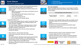 Key Facts
Uniqueness
Potential
Societal Value
Commercial
Impact
• Reduced emissions owing to remote maintenance support
• Increased digital skill set for the local workforce
• Reduced maintenance times, resulting in increased capacities
• Safer working environments for majority of the operations and
maintenance staff
SDG impact
• Object detection- Visual analysis technology
• Voice control- Hands-free control with voice recognition
technology
• AR remote supporter- AR-based remote support service between
an expert and a field staff based on 5G videoconferencing
• GiGA storage overview- Fast storage service with integrated
access to multiple devices storing AR content
• AR drawing- AR-based marking and indicating service for a field
staff by an expert
Augmented reality by KT:
• KT, South Korea's biggest telecom company, worked with Disney
to promote its first 5G network with an AR game based on the
movie "Avengers: Endgame”.
• The "Catch Heroes" mobile game challenged players to collect
140 types of virtual cards in their surroundings, similar to the
gameplay of Niantic’s “Pokémon Go”.
• KT also uses the AR tech to carry out remote maintenance
activities for railways.
• Expected to reach US$ 85.0 billion by 2025, at a CAGR of 33.7%
from 2018 to 2025 (https://www.marketsandmarkets.com/PressReleases/augmented-
reality.asp)
• Reduced execution time and breakdowns
• Benefits due to increased productivity and operation speed
• Increased bottom line revenue
• Overall impact on GDP of an economy due to efficient logistics
Korea Telecom
Use of 5G for augmented reality
1. Already using 5G
2. Use of 5G will significantly enhance the outcome
3. Exclusive 5G use case
• KT is taking the lead in providing new technologies and services
based on 5G's ultra high speed, ultra low latency and
hyperconnectivity, thereby creating socio-economic value for the
general public.
• 2015: Announcement of the Vision for the World's First 5G
Commercialization
• 2015: World’s first 5G SIG (Special Interest Group)
Common Specifications
• 2016: First successful 5G call
• 2018: World's first 5G Olympic Games
Company
Background
Business intelligence,
analytics solutions
Engineering
Insurance
and finance
Logistics
Use case ecosystem:
Suseo–Pyeongtaek high-speed railway or Super Rapid Train (SRT),
AR/VR equipment provider, cloud service provider, skilled workforce,
content creators
Page 1 of 2
Key Players
World Economic Forum and PwC analysis | https://www.mobilemarketer.com/news/kt-launches-south-korean-5g-network-with-ar-avengers-game/554589/, https://www.youtube.com/watch?v=JtO6xU9m57Q
Use case impact on the other sectors
Sustainable
Consumption
and Production
Decent work and
Economic
Growth
 