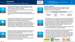 Key Facts
Uniqueness
Potential
Societal Value
Commercial
Impact
• Volocopter is implementing an airport shuttle in New York between
John F. Kennedy International Airport (JFK) and Midtown
Manhattan, which is a cumbersome route to travel by road or rail.
The distance through the air is less than 30 km and can be covered
by an air taxi in 20-25 minutes while, according to cellphone data,
90% of ground trips take longer than 60 minutes and roughly 50%
of trips take longer than 90 minutes. This represents a huge
potential for time saving.
SDG impact
• Volocopter complies with specific airworthiness requirements for
intra-city commercial air transport and serves as an industry
benchmark for low noise emissions.
• A cruise speed of 80-100 km/h enables the Volocopter to offer
significant time savings compared to ground transport, without
the practical drawbacks of higher-speed aircraft.
• Volocopter will be able to service the vast majority of urban air
taxi missions with its two-seat design.
• The Volocopter was the world’s first multicopter to be granted a
certification for manned flights (as early as 2016). It fulfils
stringent German and international safety standards
• Its key features include remote control, GPS point tracking,
possible sense and avoid integration, possible autonomous sub-
feature integration, additional battery capacity to extend range
and flight time, air traffic management (including unmanned
traffic management) to coordinate autonomous Volocopter fleets.
• The Volocopter can fly a complete mission with less than 50 kWh of
energy. Battery cost is managed by maximizing useful battery life. A
direct consequence is that Volocopter does not apply fast-charging
to its batteries. Instead, it swaps the batteries after every flight. This
allows the batteries to be charged at optimal (low) C-rates, while
being properly balanced and reducing thermal stress by using
efficient, ground-based cooling systems.
• It is specifically designed to exclude high-maintenance systems that
drive the maintenance cost of legacy helicopters.
Volocopter
Multicopter offering urban air mobility services
1. Already using 5G
2. Use of 5G will significantly enhance the outcome
3. Exclusive 5G use case
• Volocopter provides urban air mobility in addition to existing
transport options. It enables a wide range of users to reach
urban destinations fast and comfortably.
• Volocopter GmbH (formerly called E-Volo GmbH) is a German
aircraft manufacturer.
• The company specializes in the design of electric multirotor
helicopters in the form of ready-to-fly aircraft, designed for air taxi
use.
Company
Background
Transportation
(mobility)
Insurance
and
finance
Healthcare
Use case ecosystem:
Network providers, original equipment manufacturers, safety
regulators, aviation companies, airport authorities, software
development companies, governments
Page 1 of 2
Key Players
Good Health and
Well-being
Sustainable
Cities and
Communities
World Economic Forum and PwC analysis | https://www.volocopter.com/en/, https://press.volocopter.com/images/pdf/Volocopter-WhitePaper-1-0.pdf
Cities/urban
infrastructure
Use case impact on the other sectors
 