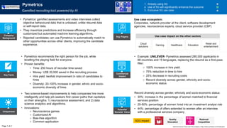 Key Facts
Uniqueness
Potential
Societal Value
Commercial
Impact
Record diversity across gender, ethnicity and socio-economic status:
• 30%: increase in the percentage of women matched to financial
services position
• 20-50%: percentage of women hired into an investment analyst role
• 44%: percentage of offers extended to women after an interview
with a professional services company
SDG impact
• Two science-based improvements to help companies hire more
intelligently and help job seekers find career paths that capitalize
on their strengths: 1) neuroscience assessment; and 2) data
science analytics and algorithms.
• Innovations:
o Neuroscience games
o Customized AI
o Bias-free algorithm
o Common application
• Pymetrics recommends the right person for the job, while
levelling the playing field for everyone.
• Proven benefits:
• Time: 250 hours of recruiter time saved
• Money: US$ 20,000 saved in the recruiting process
• Hire yield: twofold improvement in ratio of candidates to
hires
• Diversity: 20-100% increase in gender, ethnic and socio-
economic diversity of hires
• Example: UNILEVER- Pymetrics assessed 280,000 applicants in
68 countries and 15 languages, replacing the résumé as a first-pass
filter:
o 100% increase in hire yield
o 75% reduction in time to hire
o 25% decrease in recruiting costs
o Record diversity across gender, ethnicity and socio-
economic status
World Economic Forum and PwC analysis | https://www.pymetrics.com/employers/
Pymetrics
Gamified recruiting tool powered by AI
1. Already using 5G
2. Use of 5G will significantly enhance the outcome
3. Exclusive 5G use case
• Pymetrics’ gamified assessments and video interviews collect
objective behavioural data that is unbiased, unlike résumé data
or self-report data.
• They maximize predictions and increase efficiency through
customized but automated machine learning algorithms.
• Rejected candidates can use Pymetrics to automatically match to
other opportunities across other clients, improving the candidate
experience.
Company
Background
Cloud
solutions
Gaming Healthcare Education
Use case ecosystem:
Corporates, network provider at the client, software development
agencies, neuroscience experts, cloud service provider (CSP)
Page 1 of 2
Key Players
Quality
Education
Use case impact on the other sectors
Retail and
entertainment
Reduced
Inequalities
 