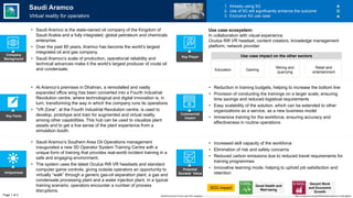 Key Facts
Uniqueness
Potential
Societal Value
Commercial
Impact
• Increased skill capacity of the workforce
• Elimination of risk and safety concerns
• Reduced carbon emissions due to reduced travel requirements for
training programmes
• Innovative learning mode, helping to uphold job satisfaction and
retention
SDG impact
• Saudi Aramco’s Southern Area Oil Operations management
inaugurated a new 3D Operator System Training Centre with a
unique form of training that provides real-world incident training in a
safe and engaging environment.
• The system uses the latest Oculus Rift VR headsets and standard
computer game controls, giving outside operators an opportunity to
virtually “walk” through a generic gas-oil separation plant, a gas and
condensate processing plant and a water injection plant. In a typical
training scenario, operators encounter a number of process
disruptions.
• At Aramco’s premises in Dhahran, a remodelled and vastly
expanded office wing has been converted into a Fourth Industrial
Revolution centre, where technological and digital innovation is, in
turn, transforming the way in which the company runs its operations
• “VR Zone”, at the Fourth Industrial Revolution centre, is used to
develop, prototype and train for augmented and virtual reality,
among other capabilities. This hub can be used to visualize plant
assets and to get a live sense of the plant experience from a
simulation booth.
• Reduction in training budgets, helping to increase the bottom line
• Provision of conducting the trainings on a larger scale, ensuring
time savings and reduced logistical requirements
• Easy scalability of the solution, which can be extended to other
organizations as a service, as a new business model
• Immersive training for the workforce, ensuring accuracy and
effectiveness in routine operations
Saudi Aramco
Virtual reality for operators
1. Already using 5G
2. Use of 5G will significantly enhance the outcome
3. Exclusive 5G use case
• Saudi Aramco is the state-owned oil company of the Kingdom of
Saudi Arabia and a fully integrated, global petroleum and chemicals
enterprise.
• Over the past 80 years, Aramco has become the world’s largest
integrated oil and gas company.
• Saudi Aramco’s scale of production, operational reliability and
technical advances make it the world’s largest producer of crude oil
and condensate.
Company
Background
Education Gaming
Mining and
quarrying
Use case ecosystem:
In collaboration with visual experience
Oculus Rift VR headset, content creators, knowledge management
platform, network provider
Page 1 of 2
Key Player
Retail and
entertainment
World Economic Forum and PwC analysis | https://www.saudiaramco.com/en/news-media/news/2019/fourth-industrial-revolution-center, https://visual-ex.com/portfolio/saudi-aramco-vr-simulation/
Use case impact on the other sectors
Good Health and
Well-being
Decent Work
and Economic
Growth
 