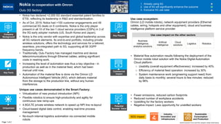 Key Facts
Uniqueness
Potential
Societal Value
Commercial
Impact
1. Already using 5G
2. Use of 5G will significantly enhance the outcome
3. Exclusive 5G use case
Company
Background
Page 1 of 2
Key Players
World Economic Forum and PwC analysis | Nokia Smart factory
Nokia in cooperation with Omron
Oulu 5G factory
Unique use cases demonstrated in the Smart Factory:
• Virtualization of new product introduction (NPI)
• Flexible robotics to ensure high-productivity and agility for
continuous new ramp-ups
• 4.9G/LTE private wireless network to speed up NPI line re-layout
• Cloud-based digital data control, enabling real-time process
management
• No-touch internal logistics automation via connected mobile
robots
• Traditionally, Oulu Factory has managed machine and device
telecommunications through Ethernet cables, adding significant
costs in rewiring work.
• Increasing the level of automation was thus a key objective - in
production as well as in the material feed, which had been
manual until now.
• Automation of the material flow is done via the Omron LD
Autonomous Intelligent Vehicle (AIV), which delivers material
from the storage to the production line, without any human
interference.
• Nokia has declared >2,000 5G standard essential patent families to
ETSI, reflecting its leadership in R&D and standardization.
• As of Oct. 2019, Nokia had >100 customer engagements and 48
commercial 5G deals on 6 continents. Nokia is the only player
present in all 10 of the tier-1 cloud service providers (CSPs) in 3 of
the 5G early adopter markets (US, South Korea and Japan).
• Nokia is the only vendor with expertise and global leadership across
all 5G network elements. Its end-to-end portfolio, including private
wireless solutions, offers the technology and services for a tailored,
seamless, pre-integrated path to 5G, supporting all 66 3GPP
frequency bands.
• Fewer emissions, reduced carbon footprints
• Reduced number of workplace accidents
• Upskilling for the factory workers
• Negative impact: Less opportunity for unskilled workers
SDG impact
• Material flow automation results following the deployment of the
Omron mobile robot solution with the Nokia Digital Automation
Cloud platform:
o Usability (overall equipment effectiveness): increased by 40%
o Efficiency of material feed operation: increased by 30%
o System maintenance work (engineering support need) from
daily basis to monthly; several hours to few minutes: reduced
by 98%
Business
intelligence,
analytics solutions
Artificial
intelligence
Cloud
solutions
Logistics
Use case ecosystem:
Omron (LD mobile robots), network equipment providers (Ethernet
cables, wiring, hotspots and other equipment), cloud and business
intelligence platform service provider
Sustainable
Consumption
and Production
Industry,
Innovation and
Infrastructure
Use case impact on the other sectors
Robotics
 