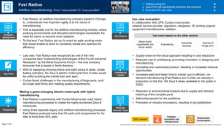 Key Facts
Uniqueness
Potential
Societal Value
Commercial
Impact
• Reduction in environmental impacts due to supply and demand
matching of the complex parts
• Skill enhancement for the workforce
• Promotion of industry innovations, resulting in job satisfaction
SDG impact
Making a game-changing electric motorcycle with hybrid
manufacturing
• Fast Radius in partnership with Curtiss Motorcycles used hybrid
manufacturing processes to create the highly-acclaimed Zeus 8
motorcycle.
• Using three separate legacy and additive manufacturing processes,
Fast Radius produced more than 60 parts and components for the
bike at more than 95% yield.
• Last year, Fast Radius was recognized as one of the nine
companies best “implementing technologies of the Fourth Industrial
Revolution” by the World Economic Forum – the only company
honoured that is based in North America.
• With its sweeping chromoly frame and eight banks of sleek, visible
battery cylinders, the Zeus 8 electric motorcycle from Curtiss would
be unlike anything the market had ever seen.
• Curtiss faced challenges in the manufacturing of large parts, such
as longer lead times and meeting quality requirements.
• Supply-chain-on-the-cloud approach resulting in cost reductions
• Reduced cost of prototyping, promoting innovation in designing and
manufacturing
• Innovative and customized product, resulting in increased revenue
opportunities
• Increased yield and faster time to market due to efficient, on-
demand manufacturing (Fast Radius and Curtiss are already in
production on the first 100 Zeus 8 bikes, available to the public in
2020)
Fast Radius
Additive manufacturing- From “not possible” to “now possible”
1. Already using 5G
2. Use of 5G will significantly enhance the outcome
3. Exclusive 5G use case
• Fast Radius, an additive manufacturing company based in Chicago,
IL, understands how important agility is to the future of
manufacturing.
• This is especially true for the additive manufacturing industry, where
evolving environments and disruptive technologies necessitate the
need for teams to become more adaptive.
• To that end, Fast Radius set out to enact an agile working mode
that would enable its team to constantly iterate and optimize for
efficiency.
Company
Background
Mixed reality
(augmented and
virtual reality)
Engineering
Industries/
factories
Internet of
things (IoT)
Use case ecosystem:
In collaboration with UPS, Curtiss motorcycles
network service provider, regulators, designers, 3D printing original
equipment manufacturers, retailers
Page 1 of 2
Key Players
Responsible
Consumption
World Economic Forum and PwC analysis | https://www.fastradius.com/news/fast-radius-and-curtiss-motorcycles-partner-to-create-premium-electric-motorcycles-1/
Use case impact on the other sectors
Industry,
Innovation and
Infrastructure
 