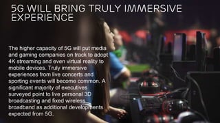 Ericsson Internal | 2016-03-28 | Page 6
The higher capacity of 5G will put media
and gaming companies on track to adopt
4K streaming and even virtual reality to
mobile devices. Truly immersive
experiences from live concerts and
sporting events will become common. A
significant majority of executives
surveyed point to live personal 3D
broadcasting and fixed wireless
broadband as additional developments
expected from 5G.
5G will bring truly immersive
experience
 