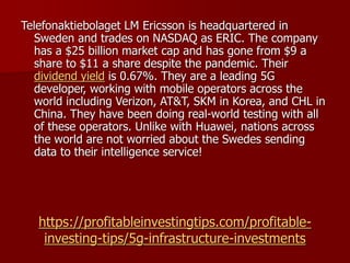 https://profitableinvestingtips.com/profitable-
investing-tips/5g-infrastructure-investments
Telefonaktiebolaget LM Ericsson is headquartered in
Sweden and trades on NASDAQ as ERIC. The company
has a $25 billion market cap and has gone from $9 a
share to $11 a share despite the pandemic. Their
dividend yield is 0.67%. They are a leading 5G
developer, working with mobile operators across the
world including Verizon, AT&T, SKM in Korea, and CHL in
China. They have been doing real-world testing with all
of these operators. Unlike with Huawei, nations across
the world are not worried about the Swedes sending
data to their intelligence service!
 
