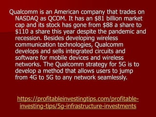 https://profitableinvestingtips.com/profitable-
investing-tips/5g-infrastructure-investments
Qualcomm is an American company that trades on
NASDAQ as QCOM. It has an $81 billion market
cap and its stock has gone from $88 a share to
$110 a share this year despite the pandemic and
recession. Besides developing wireless
communication technologies, Qualcomm
develops and sells integrated circuits and
software for mobile devices and wireless
networks. The Qualcomm strategy for 5G is to
develop a method that allows users to jump
from 4G to 5G to any network seamlessly.
 