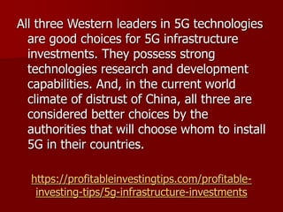 https://profitableinvestingtips.com/profitable-
investing-tips/5g-infrastructure-investments
All three Western leaders in 5G technologies
are good choices for 5G infrastructure
investments. They possess strong
technologies research and development
capabilities. And, in the current world
climate of distrust of China, all three are
considered better choices by the
authorities that will choose whom to install
5G in their countries.
 