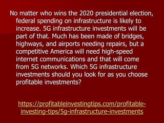 https://profitableinvestingtips.com/profitable-
investing-tips/5g-infrastructure-investments
No matter who wins the 2020 presidential election,
federal spending on infrastructure is likely to
increase. 5G infrastructure investments will be
part of that. Much has been made of bridges,
highways, and airports needing repairs, but a
competitive America will need high-speed
internet communications and that will come
from 5G networks. Which 5G infrastructure
investments should you look for as you choose
profitable investments?
 