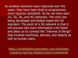 https://profitableinvestingtips.com/profitable-
investing-tips/5g-infrastructure-investments
As wireless networks have improved over the
years, they have been built to progressively
more rigorous standards. So far we have seen
1G, 2G, 3G, and 4G networks. The next one
being developed and tested meets the 5G
standard. The point of a 5G network is that it
will process lots more information a lot faster
and allow us to connect the “internet of things”
that involves machines, devices, and objects as
well as human users.
 