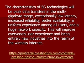 https://profitableinvestingtips.com/profitable-
investing-tips/5g-infrastructure-investments
The characteristics of 5G technologies will
be peak data transfers in the multi-
gigabyte range, exceptionally low latency,
increased reliability, better availability, a
uniform experience among all users, and a
huge network capacity. This will improve
everyone’s user experience and bring
entirely new industries into the realm of
the wireless internet.
 
