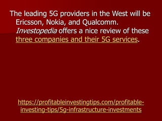 https://profitableinvestingtips.com/profitable-
investing-tips/5g-infrastructure-investments
The leading 5G providers in the West will be
Ericsson, Nokia, and Qualcomm.
Investopedia offers a nice review of these
three companies and their 5G services.
 