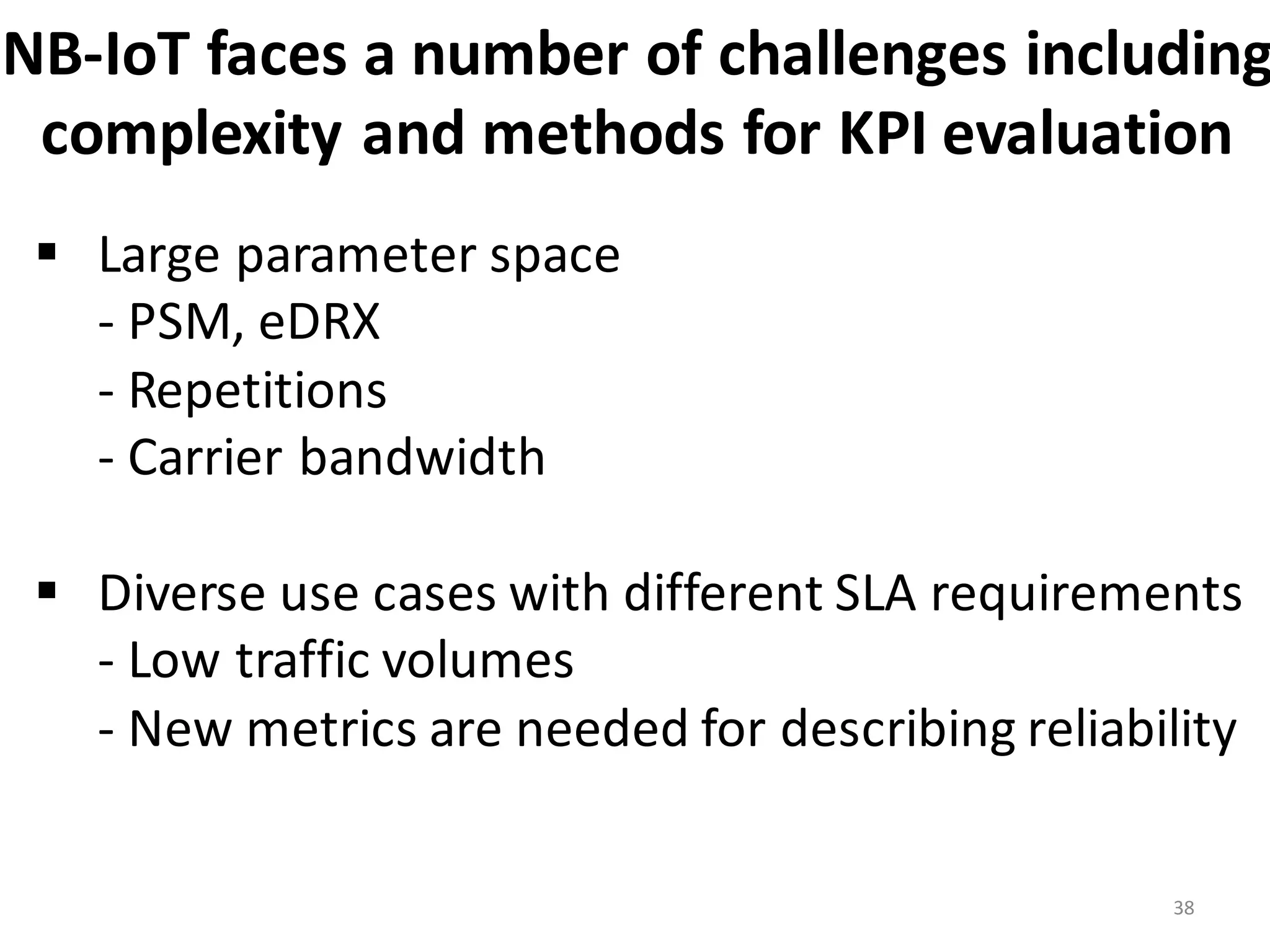 NB-­‐IoT	
  faces	
  a	
  number	
  of	
  challenges	
  including
complexity	
  and	
  methods	
  for	
  KPI	
  evaluation
38
§ Large	
  parameter	
  space	
  	
  
-­‐ PSM,	
  eDRX
-­‐ Repetitions	
  
-­‐ Carrier	
  bandwidth
§ Diverse	
  use	
  cases	
  with	
  different	
  SLA	
  requirements
-­‐ Low	
  traffic	
  volumes
-­‐ New	
  metrics	
  are	
  needed	
  for	
  describing	
  reliability
 