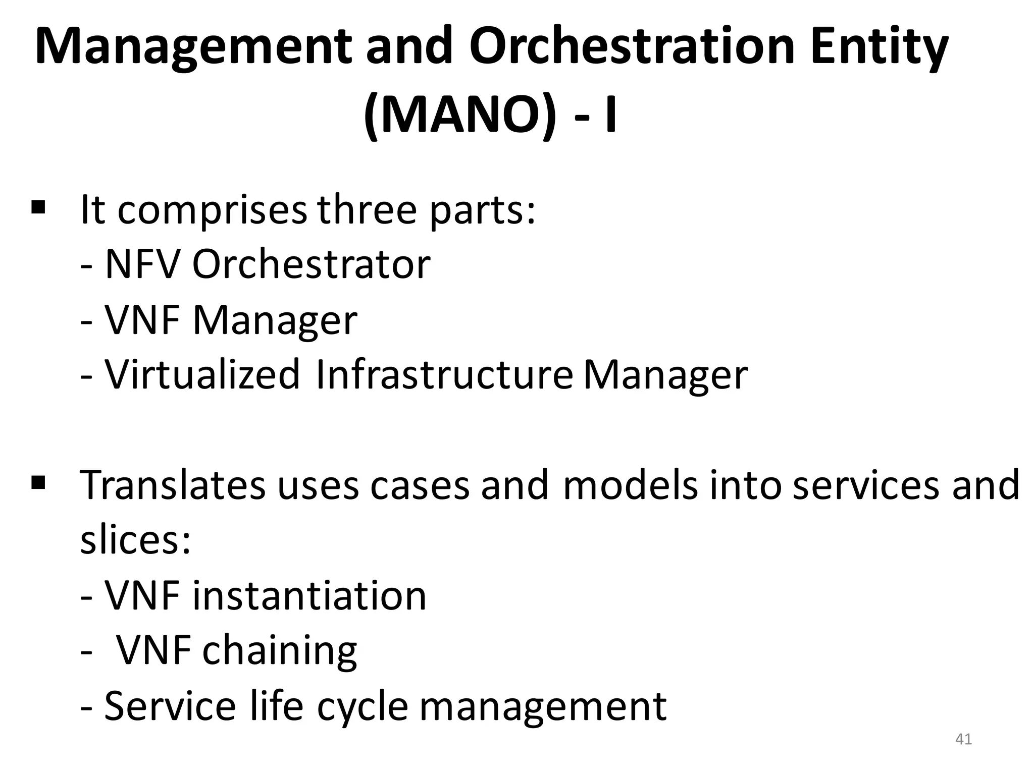 Management	
  and	
  Orchestration	
  Entity	
  
(MANO)	
  -­‐ I
41
§ It	
  comprises	
  three	
  parts:
-­‐ NFV	
  Orchestrator	
  
-­‐ VNF	
  Manager	
  	
  
-­‐ Virtualized	
  Infrastructure	
  Manager
§ Translates	
  uses	
  cases	
  and	
  models	
  into	
  services	
  and	
  
slices:
-­‐ VNF	
  instantiation	
  
-­‐ VNF	
  chaining	
  	
  
-­‐ Service	
  life	
  cycle	
  management
 
