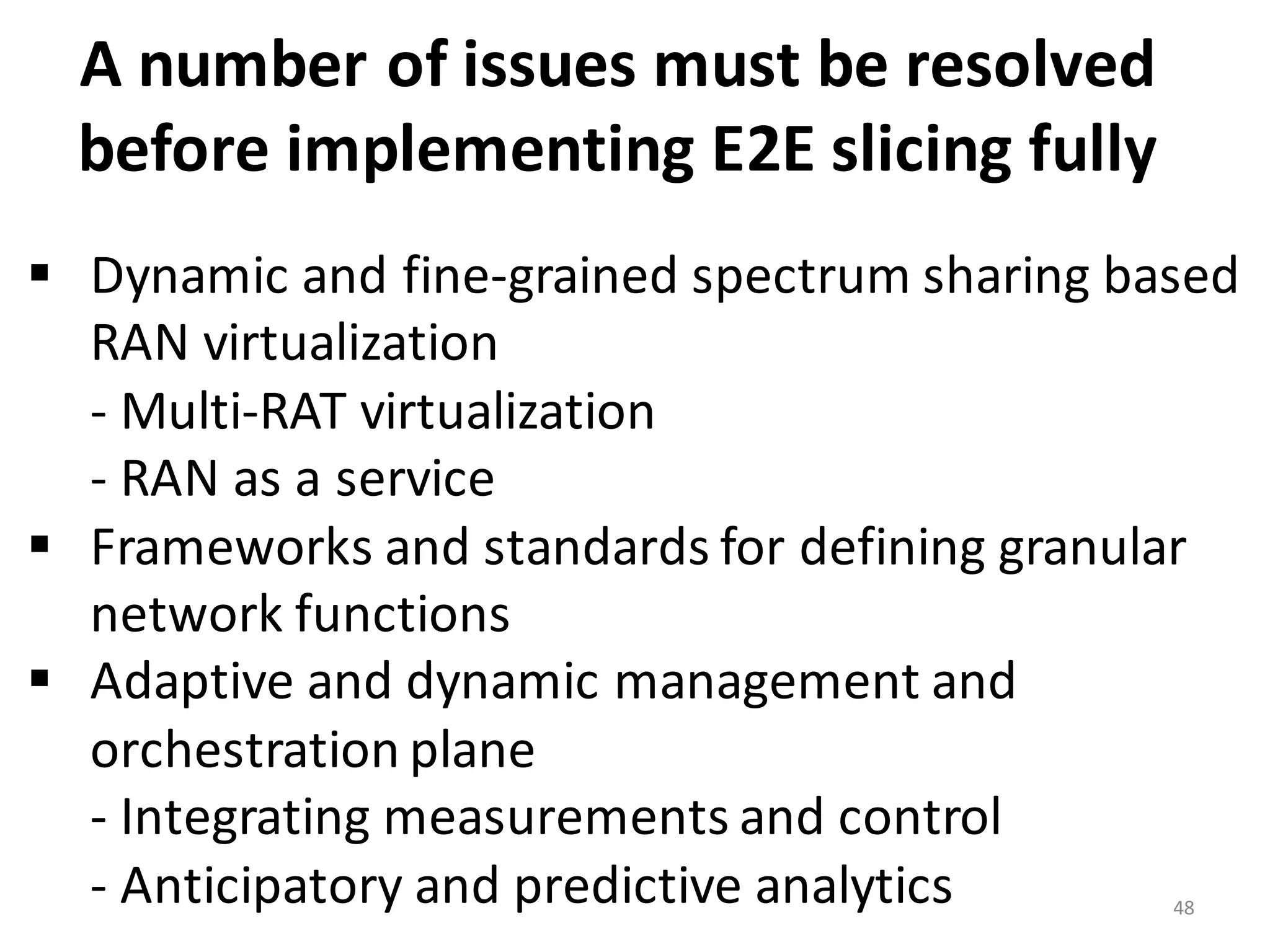 48
A	
  number	
  of	
  issues	
  must	
  be	
  resolved	
  
before	
  implementing	
  E2E	
  slicing	
  fully	
  	
  
§ Dynamic	
  and	
  fine-­‐grained	
  spectrum	
  sharing	
  based	
  
RAN	
  virtualization
-­‐ Multi-­‐RAT	
  virtualization	
  
-­‐ RAN	
  as	
  a	
  service	
  
§ Frameworks	
  and	
  standards	
  for	
  defining	
  granular	
  
network	
  functions
§ Adaptive	
  and	
  dynamic	
  management	
  and	
  
orchestration	
  plane	
  
-­‐ Integrating	
  measurements	
  and	
  control	
  
-­‐ Anticipatory	
  and	
  predictive	
  analytics
 