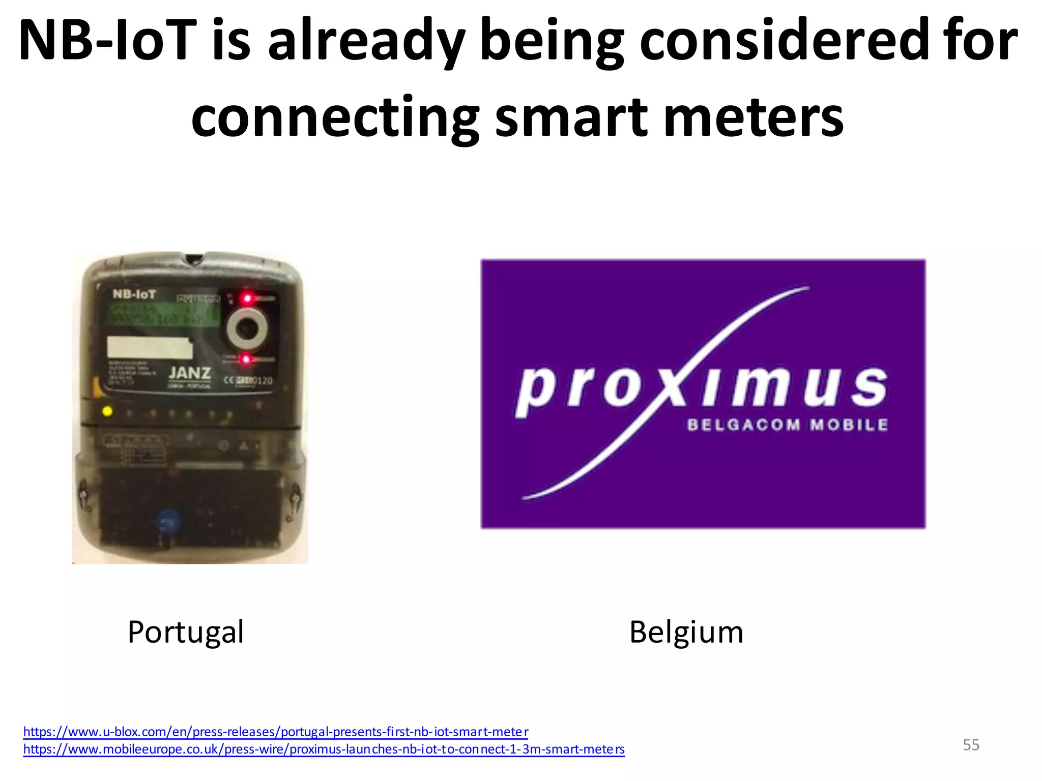 NB-­‐IoT	
  is	
  already	
  being	
  considered	
  for	
  
connecting	
  smart	
  meters
55
Portugal	
   Belgium	
  
https://www.u-­‐blox.com/en/press-­‐releases/portugal-­‐presents-­‐first-­‐nb-­‐iot-­‐smart-­‐meter
https://www.mobileeurope.co.uk/press-­‐wire/proximus-­‐launches-­‐nb-­‐iot-­‐to-­‐connect-­‐1-­‐3m-­‐smart-­‐meters
 