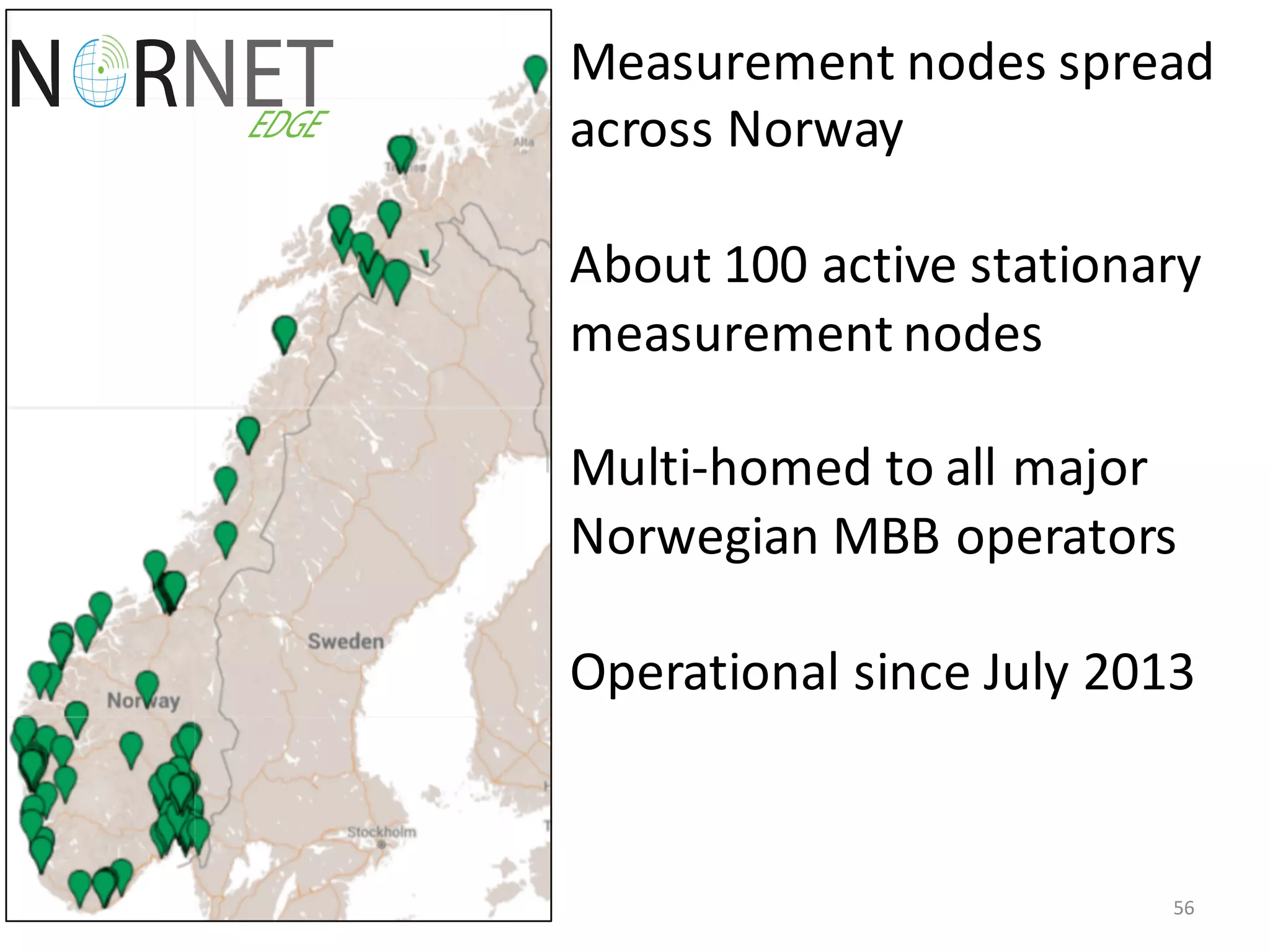56
Measurement	
  nodes	
  spread	
  
across	
  Norway
About	
  100	
  active	
  stationary	
  
measurement	
  nodes	
  	
  
Multi-­‐homed	
  to	
  all	
  major	
  
Norwegian	
  MBB	
  operators	
  
Operational	
  since	
  July	
  2013
 
